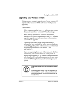 Page 199Planning the installation / 199
P0603534  02Modular ICS 6.1 Installer Guide
Upgrading your Norstar system
What procedure you use to upgrade your Norstar system will 
depend on the version of MICS software to which you are 
upgrading.
Upgrade notes:
• When you are upgrading from a 4.1 or later system, ensure 
that you have a release version 2 NVRAM cartridge.
• When making simultaneous hardware and software 
upgrades (e.g. 12-port expansion plus a MICS 6.1 software 
upgrade), upgrade your software release...