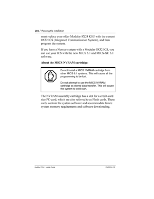 Page 202202 / Planning the installation
Modular ICS 6.1 Installer GuideP0603534  02
must replace your older Modular 8X24 KSU with the current 
0X32 ICS (Integrated Communication System), and then 
program the system. 
If you have a Norstar system with a Modular 0X32 ICS, you 
can use your ICS with the new MICS 6.1 and MICS-XC 6.1 
software.
About the MICS NVRAM cartridge:
 
The NVRAM assembly cartridge has a slot for a credit-card 
size PC-card, which are also referred to as Flash cards. These 
cards contain the...