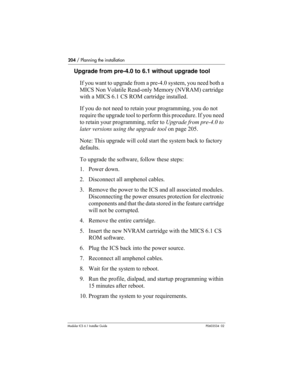 Page 204204 / Planning the installation
Modular ICS 6.1 Installer GuideP0603534  02
Upgrade from pre-4.0 to 6.1 without upgrade tool
If you want to upgrade from a pre-4.0 system, you need both a 
MICS Non Volatile Read-only Memory (NVRAM) cartridge 
with a MICS 6.1 CS ROM cartridge installed. 
If you do not need to retain your programming, you do not 
require the upgrade tool to perform this procedure. If you need 
to retain your programming, refer to Upgrade from pre-4.0 to 
later versions using the upgrade...