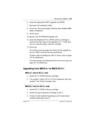 Page 207Planning the installation / 207
P0603534  02Modular ICS 6.1 Installer Guide
6. Insert the appropriate MICS upgrade tool ROM.
7. Reconnect all amphenol cables.
8. Power up. Wait until display flashing stops. Insert MICS 
Card is displayed.
9. Power down. 
10. Remove the NVM RAM Upgrade tool.
11. Insert the Modular ICS 6.1 ROM software cartridge to 
perform the final stage of the upgrade to 6.1. Verify that 
you are using the proper software cartridge.
12. Power up. 
If no alarm-event messages are...