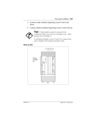 Page 209Planning the installation / 209
P0603534  02Modular ICS 6.1 Installer Guide
3. Connect trunk modules beginning at port 8 and work 
down.
4. Connect station modules beginning at port 3 and work up.
Slots on ICS
Tips - Trunk modules cannot be connected to the 
Combination Fiber 6-port Services Cartridge in slot 1. (fiber 
interface ports 9 through 14.
To add Station Modules to ports 13 and 14 in a mega system 
refer to Modular ICS Companion Installer Guide.
1234
ICS Feature
Cartridge
Slot
Feature...