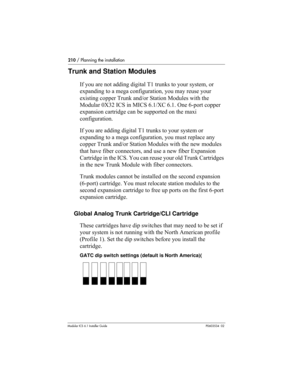 Page 210210 / Planning the installation
Modular ICS 6.1 Installer GuideP0603534  02
Trunk and Station Modules
If you are not adding digital T1 trunks to your system, or 
expanding to a mega configuration, you may reuse your 
existing copper Trunk and/or Station Modules with the 
Modular 0X32 ICS in MICS 6.1/XC 6.1. One 6-port copper 
expansion cartridge can be supported on the maxi 
configuration.
If you are adding digital T1 trunks to your system or 
expanding to a mega configuration, you must replace any...