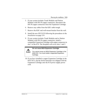 Page 213Planning the installation / 213
P0603534  02Modular ICS 6.1 Installer Guide
5. If your system includes Trunk Modules and Station 
Modules with DS-30 copper connectors, disconnect the 
DS-30 copper connectors from the Expansion Cartridge.
6. Remove any cables from the KSU cable trough.
7. Remove the KSU and wall-mount bracket from the wall.
8. Install the new 0X32 ICS following the procedures in the 
Installation on page 219. 
9. If your system includes Trunk Modules and or Station 
Modules with DS-30...