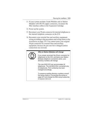 Page 215Planning the installation / 215
P0603534  02Modular ICS 6.1 Installer Guide
11. If your system includes Trunk Modules and or Station 
Modules with DS-30 copper connectors, reconnect the 
fiber interface cables to the Expansion Cartridge.
12. Power up the system.
13. Reconnect your 50-pin connector for internal telephones to 
the internal telephone connector on the ICS.
14. Reconnect your external line and auxiliary equipment 
wiring according to the procedures and wiring charts in the 
Installation on...