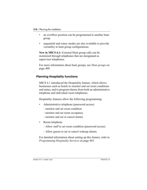 Page 218218 / Planning the installation
Modular ICS 6.1 Installer GuideP0603534  02
• an overflow position can be programmed to another hunt 
group
• sequential and rotary modes are also available to provide 
versatility to hunt group configurations
New in MICS 6.1: External Hunt group calls can be 
monitored through telephones that are designated as 
supervisor telephones.
For more information about hunt groups, see Hunt groups on 
page 409.
Planning Hospitality functions
MICS 4.1 introduced the Hospitality...