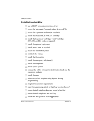 Page 220220 / Installation
Modular ICS 6.1 Installer GuideP0603534  02
Installation checklist
åtest all ISDN network connections, if any
åmount the Integrated Communications System (ICS) 
åmount the expansion modules (as required)
åinstall the Modular ICS NVRAM cartridge
åinstall the Expansion Cartridge, Trunk Cartridges 
(DTI, PRI, or BRI cards, as required)
åinstall the optional equipment
åinstall power bars, as required
åmount the distribution panel
åcomplete the wiring
åinstall the fiber cables
åinstall the...
