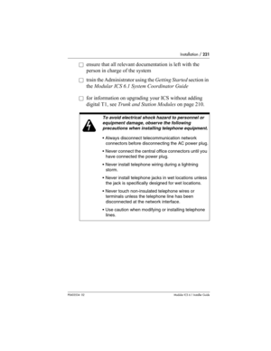 Page 221Installation / 221
P0603534  02Modular ICS 6.1 Installer Guide
åensure that all relevant documentation is left with the 
person in charge of the system
åtrain the Administrator using the Getting Started section in 
the Modular ICS 6.1 System Coordinator Guide
åfor information on upgrading your ICS without adding 
digital T1, see Trunk and Station Modules on page 210. 
To avoid electrical shock hazard to personnel or 
equipment damage, observe the following 
precautions when installing telephone...