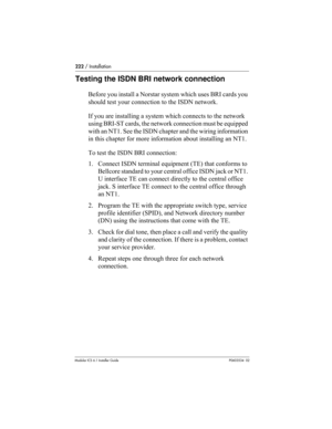 Page 222222 / Installation
Modular ICS 6.1 Installer GuideP0603534  02
Testing the ISDN BRI network connection
Before you install a Norstar system which uses BRI cards you 
should test your connection to the ISDN network. 
If you are installing a system which connects to the network 
using BRI-ST cards, the network connection must be equipped 
with an NT1. See the ISDN chapter and the wiring information 
in this chapter for more information about installing an NT1. 
To test the ISDN BRI connection:
1. Connect...