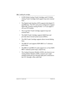 Page 224224 / Installing the cartridges
Modular ICS 6.1 Installer GuideP0603534  02
• LS/DS Global Analog Trunk Cartridges and CI Global 
Analog Trunk Cartridges both support loop start external 
lines.
• The Digital trunk Interface (DTI) supports both digital T1 
and PRI lines. The DTI card can be configured to support 
ISDN PRI. Systems running Profile 1 or 4 can support 1 
off-core DTI module.
• The Loop Start Trunk Cartridge supports loop start 
external lines.
• The E&M Trunk Cartridge supports E&M lines...
