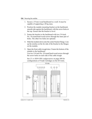 Page 226226 / Mounting the modules
Modular ICS 6.1 Installer GuideP0603534  02
1. Secure a 19 mm wood backboard to a wall. It must be 
capable of supporting a 20 kg mass. 
2. Position the module mounting bracket on the backboard, 
smooth side against the backboard, with the screw holes at 
the top. Ensure that the bracket is level.
3. Fasten the bracket to the backboard with two 3/4-inch 
No. 10 round head wood screws through the inner pair of 
holes. The other two holes are optional.
4. Slide the module down...