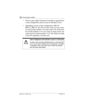 Page 228228 / Mounting the modules
Modular ICS 6.1 Installer GuideP0603534  02
• One two-port copper Expansion Cartridge is supported for 
a midi configuration and can only be installed in slot 1.
• Depending on your system configuration, BRI-ST, 
BRI-U2, BRI-U4, the off-core DTI cards can only reside 
in certain trunk modules. In a midi system, the cards must 
be in trunk modules 3 or 4, for a maxi or mega system, the 
cards must be in trunk modules 7 or 8. The cards can reside 
in the ICS regardless of system...