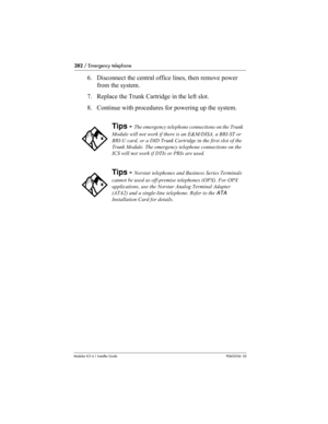 Page 282282 / Emergency telephone
Modular ICS 6.1 Installer GuideP0603534  02
6. Disconnect the central office lines, then remove power 
from the system.
7. Replace the Trunk Cartridge in the left slot.
8. Continue with procedures for powering up the system.
Tips - The emergency telephone connections on the Trunk 
Module will not work if there is an E&M/DISA, a BRI-ST or 
BRI-U card, or a DID Trunk Cartridge in the first slot of the 
Trunk Module. The emergency telephone connections on the 
ICS will not work if...