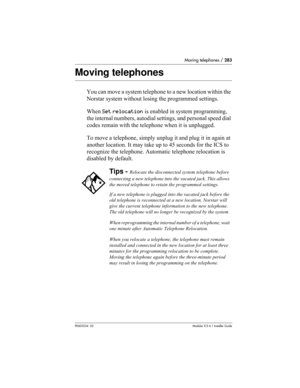 Page 283Moving telephones / 283
P0603534  02Modular ICS 6.1 Installer Guide
Moving telephones
You can move a system telephone to a new location within the 
Norstar system without losing the programmed settings. 
When Set relocation is enabled in system programming, 
the internal numbers, autodial settings, and personal speed dial 
codes remain with the telephone when it is unplugged. 
To move a telephone, simply unplug it and plug it in again at 
another location. It may take up to 45 seconds for the ICS to...