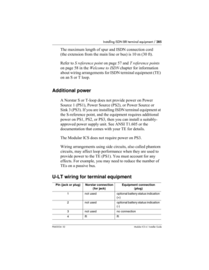 Page 285Installing ISDN BRI terminal equipment / 285
P0603534  02Modular ICS 6.1 Installer Guide
The maximum length of spur and ISDN connection cord 
(the extension from the main line or bus) is 10 m (30 ft). 
Refer to S reference point on page 57 and T reference points 
on page 58 in the Welcome to ISDN chapter for information 
about wiring arrangements for ISDN terminal equipment (TE) 
on an S or T loop.
Additional power
A Norstar S or T-loop does not provide power on Power 
Source 1 (PS1), Power Source (PS2),...