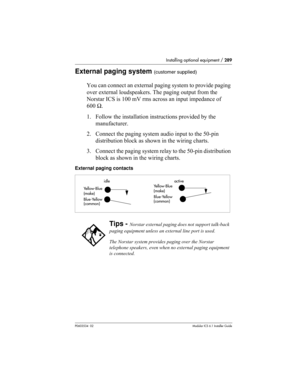 Page 289Installing optional equipment / 289
P0603534  02Modular ICS 6.1 Installer Guide
External paging system (customer supplied)
You can connect an external paging system to provide paging 
over external loudspeakers. The paging output from the 
Norstar ICS is 100 mV rms across an input impedance of 
600 Ω.
1. Follow the installation instructions provided by the 
manufacturer.
2. Connect the paging system audio input to the 50-pin 
distribution block as shown in the wiring charts.
3. Connect the paging system...