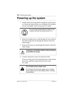 Page 290290 / Powering up the system
Modular ICS 6.1 Installer GuideP0603534  02
Powering up the system
1. Double-check all wiring before turning the system power 
on. Ensure all outlets where you will plug in the modules 
are non-switchable, third-wire ground AC outlets.
2. Route the module power cords through the lower shelf of 
the cable trough and out through the bottom of the ICS 
cable trough.
3. Route the ICS power cord through the bottom of the ICS 
cable trough.
4. Connect each power cord to an...