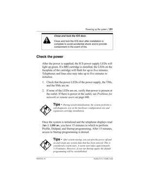 Page 291Powering up the system / 291
P0603534  02Modular ICS 6.1 Installer Guide
Check the power
After the power is supplied, the ICS power supply LEDs will 
light up green. If a BRI cartridge is installed, the LEDs on the 
faceplate of the cartridge will flash for up to five minutes. 
Telephones and lines also may take up to five minutes to 
initialize.
1. Check that the power LEDs of the power supply, the TMs, 
and the SMs are on.
2. If none of the LEDs are on, verify that power is present at 
the outlet. If...