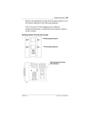 Page 299Programming tools / 299
P0603534  02Modular ICS 6.1 Installer Guide
Remove the appropriate overlay from the page and put it over 
the buttons indicated in the following diagrams.
The T7316 and T7316E telephones have different 
programming buttons, as indicated by the separate windows 
on the overlays.
Business Series Terminal with overlay
Heading
BackShow
Next
Heading
BackShow
Next
Business
Series
Terminals
Programmi ng
Record
Overlay placed over keys 
with indicators T7316E programming set
T7316...