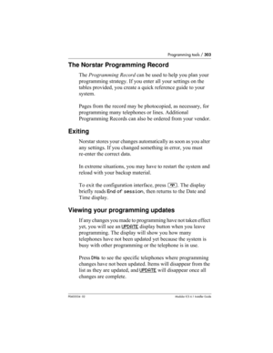 Page 303Programming tools / 303
P0603534  02Modular ICS 6.1 Installer Guide
The Norstar Programming Record
The Programming Record can be used to help you plan your 
programming strategy. If you enter all your settings on the 
tables provided, you create a quick reference guide to your 
system.
Pages from the record may be photocopied, as necessary, for 
programming many telephones or lines. Additional 
Programming Records can also be ordered from your vendor.
Exiting
Norstar stores your changes automatically as...