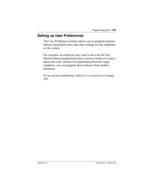 Page 305Programming tools / 305
P0603534  02Modular ICS 6.1 Installer Guide
Setting up User Preferences
The User Preferences feature allows you to program memory 
buttons, speed dial codes, and other settings for any telephone 
on the system.
For example, an employee may want to have the Do Not 
Disturb feature programmed onto a memory button or create a 
speed dial code. Instead of programming from the target 
telephone, you can program these features from another 
telephone. 
To set up user preferences, refer...