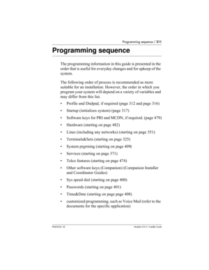 Page 311Programming sequence / 311
P0603534  02Modular ICS 6.1 Installer Guide
Programming sequence
The programming information in this guide is presented in the 
order that is useful for everyday changes and for upkeep of the 
system. 
The following order of process is recommended as more 
suitable for an installation. However, the order in which you 
program your system will depend on a variety of variables and 
may differ from this list.
• Profile and Dialpad, if required (page 312 and page 316)
• Startup...