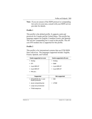 Page 313Profiles and Dialpads / 313
P0603534  02Modular ICS 6.1 Installer Guide
Note:  If you are unsure of the ISDN protocol or companding 
law active in your area, consult with your ISDN service 
provider for details.
Profile 1
This profile is the default profile. It supports cards and 
protocols for Canada and the United States. This profile has 
language support for English, Canadian French, and Spanish. 
The mu-law companding law is used in this profile. The off-
core DTI module also is supported for this...