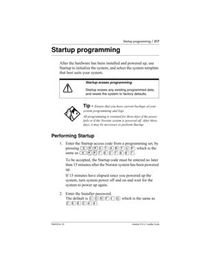 Page 317Startup programming / 317
P0603534  02Modular ICS 6.1 Installer Guide
Startup programming
After the hardware has been installed and powered up, use 
Startup to initialize the system, and select the system template 
that best suits your system.
Performing Startup
1. Enter the Startup access code from a programming set, by 
pressing ≤••ÍÊÅÂÊË∏ which is the 
same as ≤••‡°¤‡°°‡.
To be accepted, the Startup code must be entered no later 
than 15 minutes after the Norstar system has been powered 
up. 
If 15...