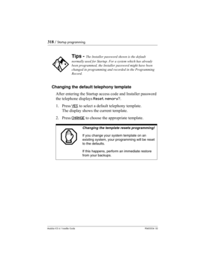 Page 318318 / Startup programming
Modular ICS 6.1 Installer GuideP0603534  02
Changing the default telephony template
After entering the Startup access code and Installer password 
the telephone displays Reset memory?.
1. Press YES
 to select a default telephony template. 
The display shows the current template.
2. Press CHANGE
 to choose the appropriate template. 
Tips - The Installer password shown is the default 
normally used for Startup. For a system which has already 
been programmed, the Installer...