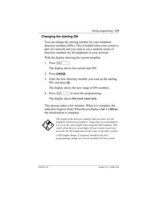 Page 319Startup programming / 319
P0603534  02Modular ICS 6.1 Installer Guide
Changing the starting DN 
You can change the starting number for your telephone 
directory numbers (DNs). This is helpful when your system is 
part of a network and you want to use a uniform series of 
directory numbers for all telephones in your network.
With the display showing the current template.
1. Press ‘. 
The display shows the current start DN.
2. Press CHANGE
.
3. Enter the new directory number you want as the starting 
DN,...