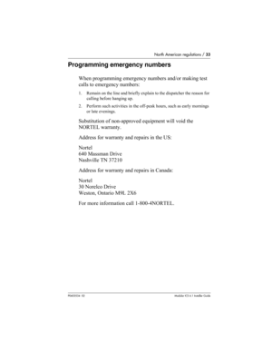 Page 33North American regulations / 33
P0603534  02Modular ICS 6.1 Installer Guide
Programming emergency numbers
When programming emergency numbers and/or making test 
calls to emergency numbers:
1. Remain on the line and briefly explain to the dispatcher the reason for 
calling before hanging up.
2. Perform such activities in the off-peak hours, such as early mornings 
or late evenings.
Substitution of non-approved equipment will void the 
NORTEL warranty.
Address for warranty and repairs in the US:
Nortel
640...