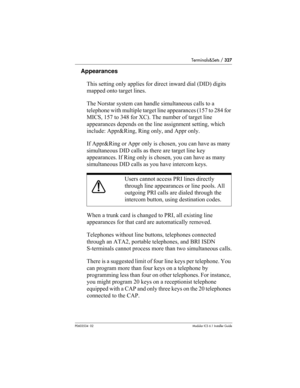 Page 327Terminals&Sets / 327
P0603534  02Modular ICS 6.1 Installer Guide
Appearances
This setting only applies for direct inward dial (DID) digits 
mapped onto target lines.
The Norstar system can handle simultaneous calls to a 
telephone with multiple target line appearances (157 to 284 for 
MICS, 157 to 348 for XC). The number of target line 
appearances depends on the line assignment setting, which 
include: Appr&Ring, Ring only, and Appr only.
If Appr&Ring or Appr only is chosen, you can have as many...