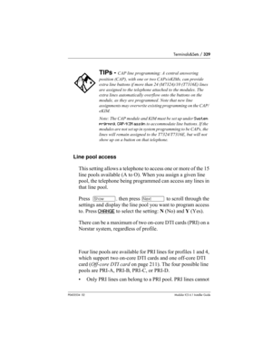 Page 329Terminals&Sets / 329
P0603534  02Modular ICS 6.1 Installer Guide
Line pool access
This setting allows a telephone to access one or more of the 15 
line pools available (A to O). When you assign a given line 
pool, the telephone being programmed can access any lines in 
that line pool.
Press  ≠, then press ‘ to scroll through the 
settings and display the line pool you want to program access 
to. Press CHANGE
 to select the setting: N (No) and Y (Yes).
There can be a maximum of two on-core DTI cards (PRI)...