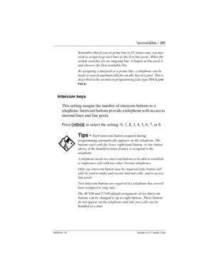 Page 331Terminals&Sets / 331
P0603534  02Modular ICS 6.1 Installer Guide
Intercom keys
This setting assigns the number of intercom buttons to a 
telephone. Intercom buttons provide a telephone with access to 
internal lines and line pools. 
Press CHANGE
 to select the setting: 0, 1, 2, 3, 4, 5, 6, 7, or 8.
Remember that if you set prime line to I/C (intercom), you may 
wish to assign loop start lines to the first line pools. When the 
system searches for an outgoing line, it begins at line pool A 
and chooses...