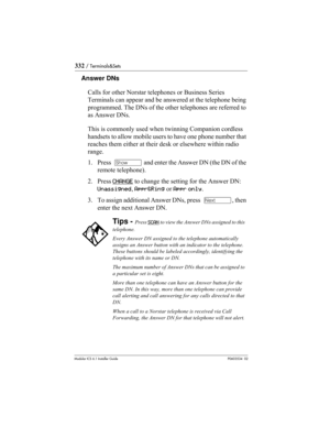 Page 332332 / Terminals&Sets
Modular ICS 6.1 Installer GuideP0603534  02
Answer DNs
Calls for other Norstar telephones or Business Series 
Terminals can appear and be answered at the telephone being 
programmed. The DNs of the other telephones are referred to 
as Answer DNs.
This is commonly used when twinning Companion cordless 
handsets to allow mobile users to have one phone number that 
reaches them either at their desk or elsewhere within radio 
range.
1. Press  ≠ and enter the Answer DN (the DN of the...