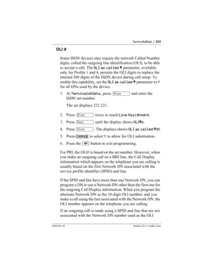 Page 333Terminals&Sets / 333
P0603534  02Modular ICS 6.1 Installer Guide
OLI #
Some ISDN devices may require the network Called Number 
digits, called the outgoing line identification (OLI), to be able 
to accept a call. The OLI as called # parameter, available 
only for Profile 1 and 4, permits the OLI digits to replace the 
internal DN digits of the ISDN device during call setup. To 
enable this capability, set the OLI as called # parameter to Y 
for all DNs used by the device.
1. At Terminals&Sets, press ≠...