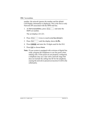 Page 334334 / Terminals&Sets
Modular ICS 6.1 Installer GuideP0603534  02
number, the network ignores the number and the default 
Call Display information is displayed. This is the first or only 
Network DN associated with the SPID and line.
1. At Terminals&Sets, press ≠ and enter the 
ISDN set number.
The set displays 221:221.
2. Press ≠ twice to reach Line Assignment.
3. Press ‘ until the display shows OLI#s.
4. Press CHANGE
 and enter the 10 digits used for the OLI.
5. Press CLR
 to choose None.
Note:  If your...