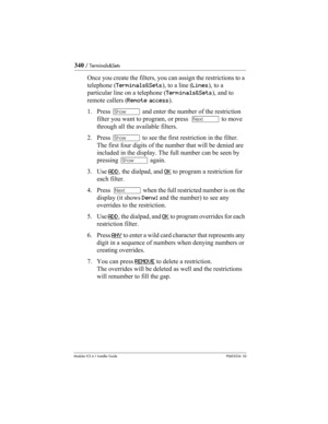 Page 340340 / Terminals&Sets
Modular ICS 6.1 Installer GuideP0603534  02
Once you create the filters, you can assign the restrictions to a 
telephone (Terminals&Sets), to a line (Lines), to a 
particular line on a telephone (Terminals&Sets), and to 
remote callers (Remote access).
1. Press ≠ and enter the number of the restriction 
filter you want to program, or press  ‘ to move 
through all the available filters.
2. Press ≠ to see the first restriction in the filter. 
The first four digits of the number that...