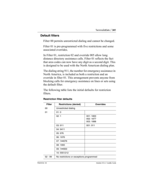 Page 341Terminals&Sets / 341
P0603534  02Modular ICS 6.1 Installer Guide
Default filters
Filter 00 permits unrestricted dialing and cannot be changed. 
Filter 01 is pre-programmed with five restrictions and some 
associated overrides.
In Filter 01, restriction 02 and override 005 allow long 
distance directory assistance calls. Filter 01 reflects the fact 
that area codes can now have any digit as a second digit. This 
is designed to be used with the North American dialing plan.
The dialing string 911, the...