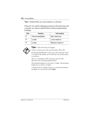 Page 342342 / Terminals&Sets
Modular ICS 6.1 Installer GuideP0603534  02
Note:  Default filters are only loaded at a cold start.
Filters 02, 03, and 04, although not preset with restrictions and 
overrides, are used as default filters in these programming 
headings:
FilterHeadingSub-heading
02Terminals&SetsSet restrns:
03LinesLine restrn:
04LinesRemote restrn:
Tips - Filter 00 cannot be changed.
Norstar can have up to 100 restriction filters (00 to 99).
Each programmable filter can have up to 48 restrictions....