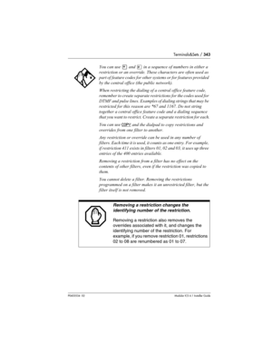 Page 343Terminals&Sets / 343
P0603534  02Modular ICS 6.1 Installer Guide
You can use • and £ in a sequence of numbers in either a 
restriction or an override. These characters are often used as 
part of feature codes for other systems or for features provided 
by the central office (the public network).
When restricting the dialing of a central office feature code, 
remember to create separate restrictions for the codes used for 
DTMF and pulse lines. Examples of dialing strings that may be 
restricted for this...