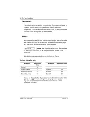 Page 344344 / Terminals&Sets
Modular ICS 6.1 Installer GuideP0603534  02
Set restrns
Use this heading to assign a restriction filter to a telephone to 
prevent certain numbers from being dialed from that 
telephone. You can also use set restrictions to prevent certain 
features from being used by a telephone. 
Filters
You can assign a different restriction filter for normal service 
and for each of the six schedules. Refer to Services on page 
371 for more information about the schedules.
Use ≠, CHANGE
 and the...