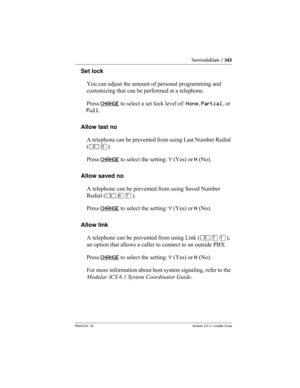 Page 345Terminals&Sets / 345
P0603534  02Modular ICS 6.1 Installer Guide
Set lock
You can adjust the amount of personal programming and 
customizing that can be performed at a telephone. 
Press CHANGE
 to select a set lock level of: None, Partial, or 
Full.
Allow last no
A telephone can be prevented from using Last Number Redial 
(≤ﬁ). 
Press CHANGE
 to select the setting: Y (Yes) or N (No).
Allow saved no
A telephone can be prevented from using Saved Number 
Redial (≤ﬂ‡). 
Press CHANGE
 to select the setting: Y...