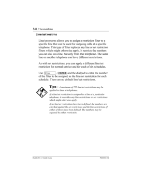 Page 346346 / Terminals&Sets
Modular ICS 6.1 Installer GuideP0603534  02
Line/set restrns
Line/set restrns allows you to assign a restriction filter to a 
specific line that can be used for outgoing calls at a specific 
telephone. This type of filter replaces any line or set restriction 
filters which might otherwise apply. It restricts the numbers 
you can dial on a line, but only from that telephone. The same 
line on another telephone can have different restrictions.
As with set restrictions, you can apply a...