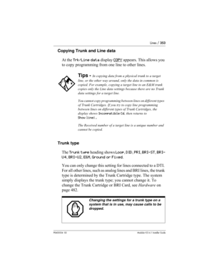 Page 353Lines / 353
P0603534  02Modular ICS 6.1 Installer Guide
Copying Trunk and Line data
At the Trk/Line data display COPY
 appears. This allows you 
to copy programming from one line to other lines.
Trunk type
The Trunk type heading shows Loop, DID, PRI, BRI-ST, BRI-
U4, BRI-U2, E&M, Ground or Fixed.
You can only change this setting for lines connected to a DTI. 
For all other lines, such as analog lines and BRI lines, the trunk 
type is determined by the Trunk Cartridge type. The system 
simply displays the...