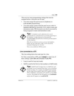 Page 355Lines / 355
P0603534  02Modular ICS 6.1 Installer Guide
There are two more programming settings that must be 
assigned before a line pool can be used:
• You must assign line pool access to telephones in 
Line access programming.
• You must assign system-wide line pool access codes in 
System prgrming for line pools A to 0, and/or routes and 
destination codes. PRI line pools can only be accessed by 
being assigned to routes and destination codes.
Line connected to a DTI
The Line setting shows the trunk...