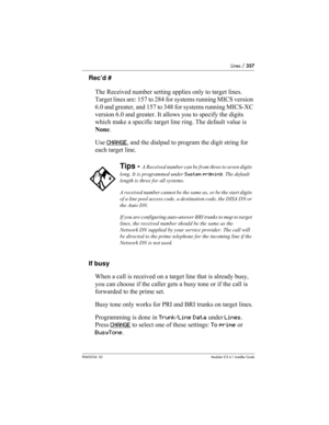 Page 357Lines / 357
P0603534  02Modular ICS 6.1 Installer Guide
Rec’d #
The Received number setting applies only to target lines. 
Target lines are: 157 to 284 for systems running MICS version 
6.0 and greater, and 157 to 348 for systems running MICS-XC 
version 6.0 and greater. It allows you to specify the digits 
which make a specific target line ring. The default value is 
None.
Use CHANGE
, and the dialpad to program the digit string for 
each target line.
If busy
When a call is received on a target line...