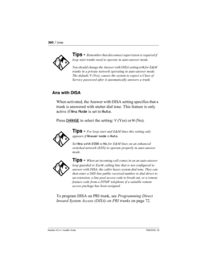 Page 360360 / Lines
Modular ICS 6.1 Installer GuideP0603534  02
Ans with DISA
When activated, the Answer with DISA setting specifies that a 
trunk is answered with stutter dial tone. This feature is only 
active if Ans Mode is set to Auto.
Press CHANGE
 to select the setting: Y (Yes) or N (No). 
To program DISA on PRI trunk, see Programming Direct 
Inward System Access (DISA) on PRI trunks on page 72.
Tips - Remember that disconnect supervision is required if 
loop start trunks need to operate in auto-answer...