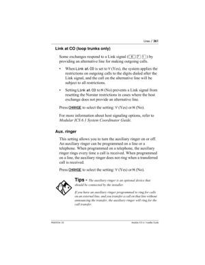 Page 361Lines / 361
P0603534  02Modular ICS 6.1 Installer Guide
Link at CO (loop trunks only)
Some exchanges respond to a Link signal (≤‡⁄) by 
providing an alternative line for making outgoing calls. 
• When Link at CO is set to Y (Yes), the system applies the 
restrictions on outgoing calls to the digits dialed after the 
Link signal, and the call on the alternative line will be 
subject to all restrictions. 
• Setting Link at CO to N (No) prevents a Link signal from 
resetting the Norstar restrictions in...