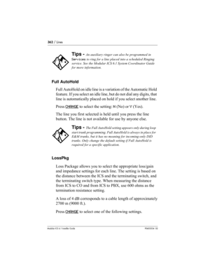 Page 362362 / Lines
Modular ICS 6.1 Installer GuideP0603534  02
Full AutoHold
Full AutoHold on idle line is a variation of the Automatic Hold 
feature. If you select an idle line, but do not dial any digits, that 
line is automatically placed on hold if you select another line. 
Press CHANGE
 to select the setting: N (No) or Y (Yes).
The line you first selected is held until you press the line 
button. The line is not available for use by anyone else. 
LossPkg
Loss Package allows you to select the appropriate...