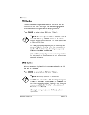 Page 364364 / Lines
Modular ICS 6.1 Installer GuideP0603534  02
ANI Number
Select whether the telephone number of the caller will be 
collected for this line. The digits can then be displayed on 
Norstar telephones as part of Call Display services. 
Press CHANGE
 to select either: N (No) or Y (Yes). 
DNIS Number
Select whether the digits dialed by an external caller on this 
line will be collected. 
Press CHANGE
 to select either: N (No) or Y (Yes).
Tips - The central office must deliver ANI/DNIS in DTMF 
mode....